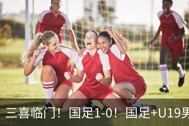 三喜临门！国足1-0！国足+U19男足齐赢球，U23国足爆发，补时绝杀